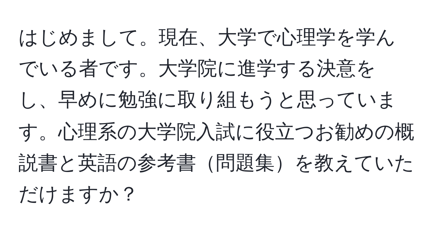 はじめまして。現在、大学で心理学を学んでいる者です。大学院に進学する決意をし、早めに勉強に取り組もうと思っています。心理系の大学院入試に役立つお勧めの概説書と英語の参考書問題集を教えていただけますか？