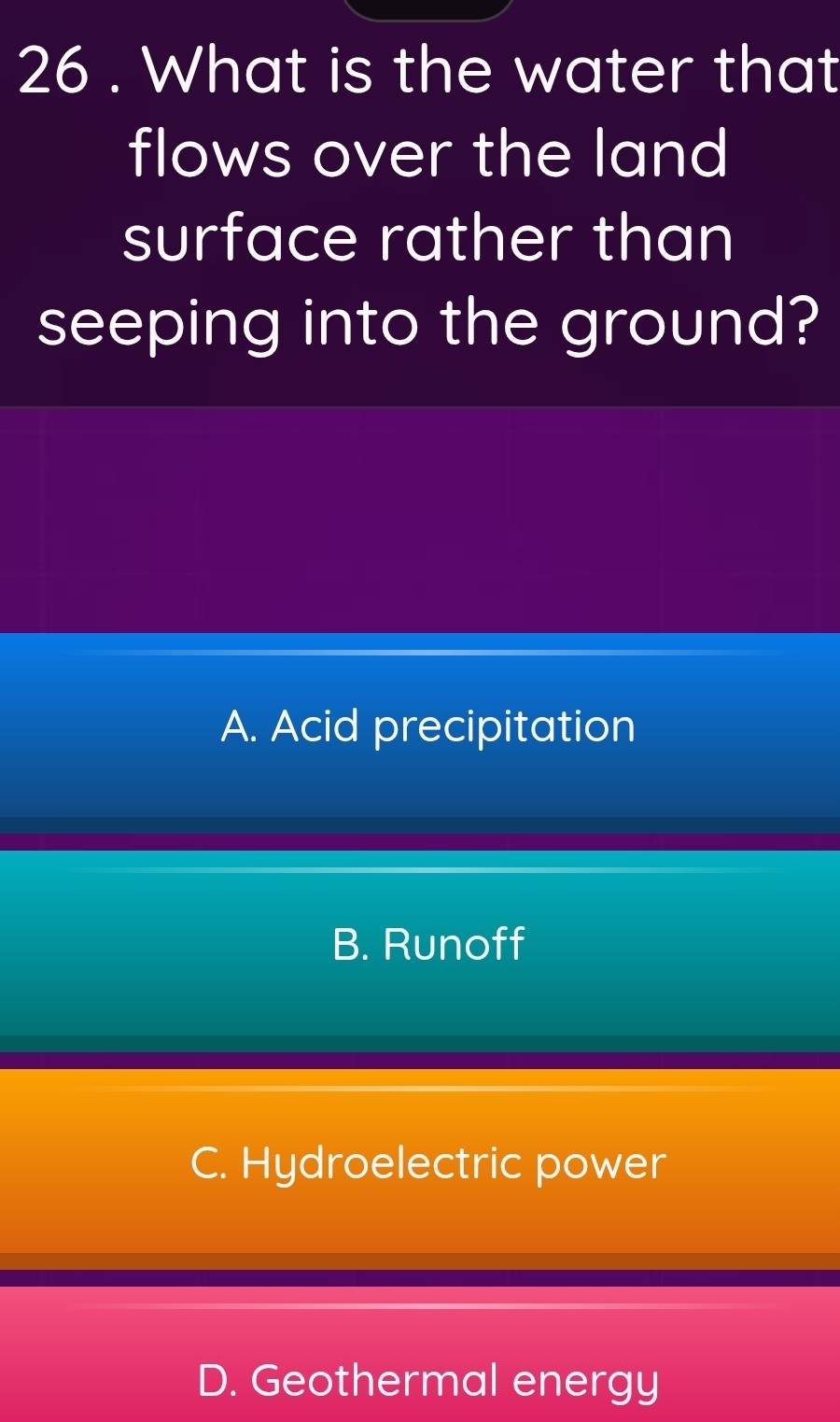 26 . What is the water that
flows over the land
surface rather than
seeping into the ground?
A. Acid precipitation
B. Runoff
C. Hydroelectric power
D. Geothermal energy