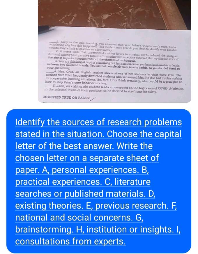 Early in the cold morning, you observed that your father's tricycle won't start. You're
wondering why has this happened? This incident may provide you ideas to identify some possible
causes maybe lack of gasoline or a low battery.
_2. A nurse finds that unrestricted visiting hours in surgical wards reduced the analgesic
demand among postoperative patients. In another instance, she observed that application of ice at
_thse site of heparin injection reduced the chances of ecchymosis.
3. You are thinking of buying something but have not because you have been unable to decide
between two different brands. You are not completely sure how to decide, so you decided based on
your gut feeling.
_4. Mrs. Cruz, an English teacher observed one of her students in class name Peter. She
noticed that Peter frequently disturbed students who sat around him. He also had trouble working
in cooperative learning situations. So, Mrs. Cruz think creatively, what would be a good plan on
how to stop Peter's poor behavior in class.
_5. John, an eight-grade student reads a newspaper on the high cases of COVID-19 infection
in the selected towns of their province, so he decided to stay home for safety
MODIFIED TRUE OR FALSE:
Identify the sources of research problems
stated in the situation. Choose the capital
letter of the best answer. Write the
chosen letter on a separate sheet of
paper. A, personal experiences. B,
practical experiences. C, literature
searches or published materials. D,
existing theories. E, previous research. F,
national and social concerns. G,
brainstorming. H, institution or insights. I,
consultations from experts.