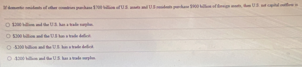 If domestic residents of other countries purchase $700 billion of U.S. assets and U.S residents purchase $900 billion of foreign assets, then U.S. net capital outflow is
$200 billion and the U.S. has a trade surplus.
$200 billion and the U.S has a trade deficit.
- $200 billion and the U.S. has a trade deficit.
- $200 billion and the U.S. has a trade surplus.