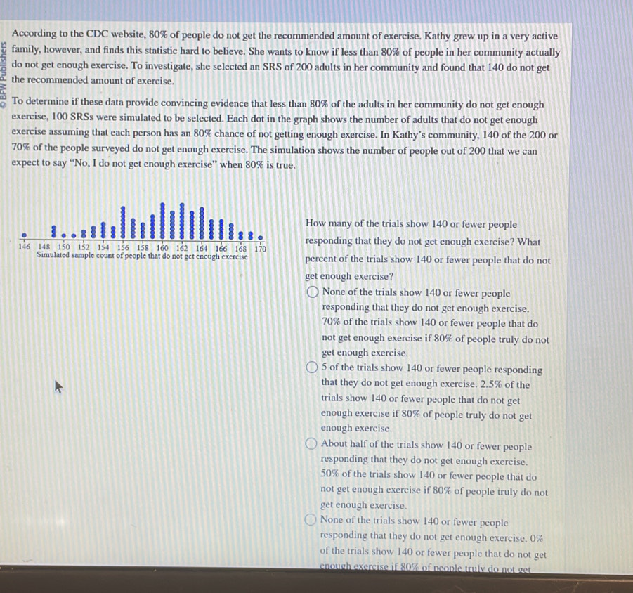 According to the CDC website, 80% of people do not get the recommended amount of exercise. Kathy grew up in a very active
family, however, and finds this statistic hard to believe. She wants to know if less than 80% of people in her community actually
do not get enough exercise. To investigate, she selected an SRS of 200 adults in her community and found that 140 do not get
the recommended amount of exercise.
To determine if these data provide convincing evidence that less than 80% of the adults in her community do not get enough
exercise, 100 SRSs were simulated to be selected. Each dot in the graph shows the number of adults that do not get enough
exercise assuming that each person has an 80% chance of not getting enough exercise. In Kathy’s community, 140 of the 200 or
70% of the people surveyed do not get enough exercise. The simulation shows the number of people out of 200 that we can
expect to say “No, I do not get enough exercise” when 80% is true.
How many of the trials show 140 or fewer people
responding that they do not get enough exercise? What
146 148 150 152 154 156 158 160 162 164 166 168 170
Simulated sample count of people that do not get enough exercise percent of the trials show 140 or fewer people that do not
get enough exercise?
None of the trials show 140 or fewer people
responding that they do not get enough exercise.
70% of the trials show 140 or fewer people that do
not get enough exercise if 80% of people truly do not
get enough exercise.
5 of the trials show 140 or fewer people responding
that they do not get enough exercise. 2.5% of the
trials show 140 or fewer people that do not get
enough exercise if 80% of people truly do not get
enough exercise.
About half of the trials show 140 or fewer people
responding that they do not get enough exercise.
50% of the trials show 140 or fewer people that do
not get enough exercise if 80% of people truly do not
get enough exercise.
None of the trials show 140 or fewer people
responding that they do not get enough exercise. 0%
of the trials show 140 or fewer people that do not get
enough exercise if 80% of people truly do not get