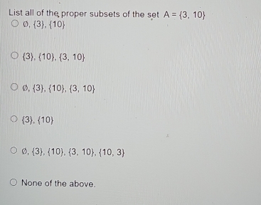 List all of the proper subsets of the set A= 3,10
varnothing , 3 ,  10
 3 , 10 , 3,10
varnothing , 3 ,  10 , 3,10
 3 ,  10
varnothing , 3 ,  10 , 3,10 ,  10,3
None of the above.