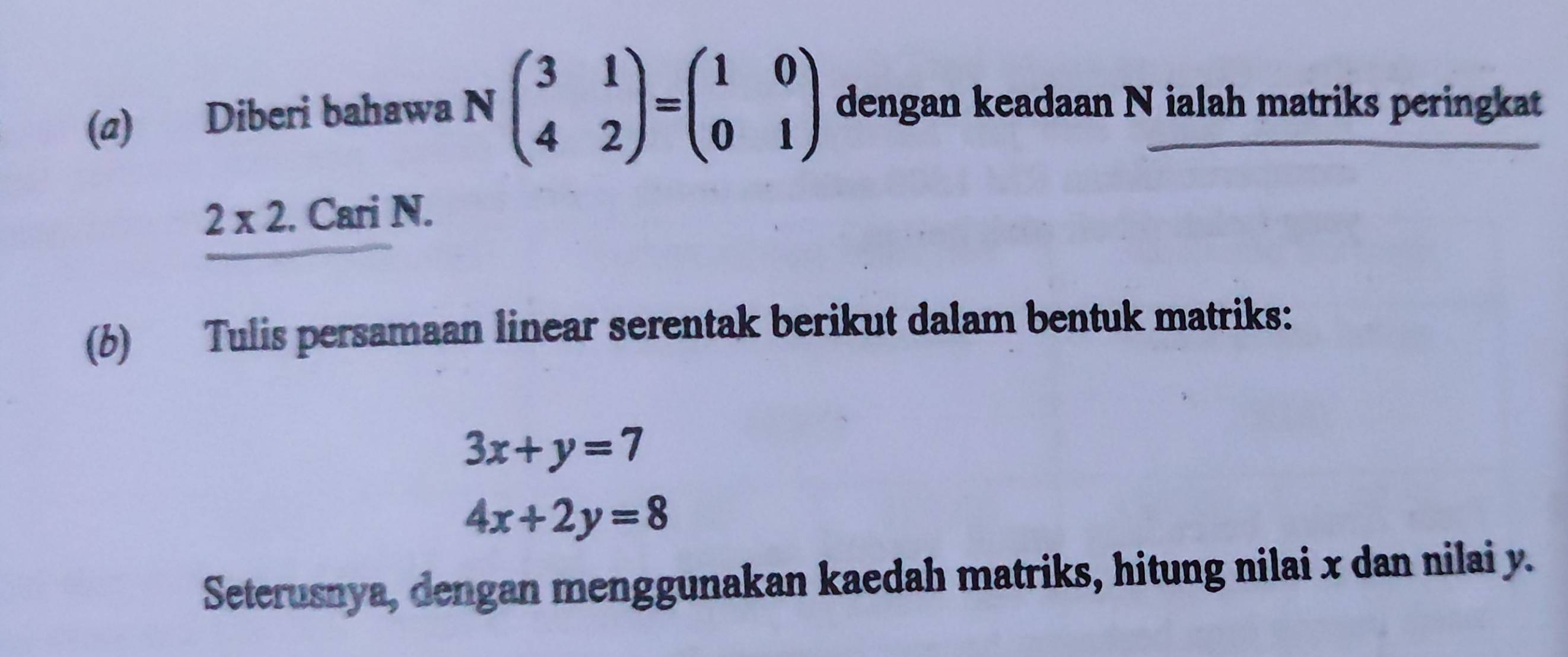 Diberi bahawa N beginpmatrix 3&1 4&2endpmatrix =beginpmatrix 1&0 0&1endpmatrix dengan keadaan N ialah matriks peringkat
2* 2. Cari N. 
(6) Tulis persamaan linear serentak berikut dalam bentuk matriks:
3x+y=7
4x+2y=8
Seterusnya, dengan menggunakan kaedah matriks, hitung nilai x dan nilai y.