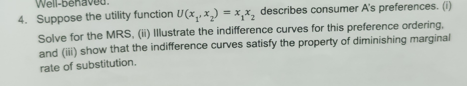 Well-behaved. 
4. Suppose the utility function U(x_1,x_2)=x_1x_2 describes consumer A's preferences. (i) 
Solve for the MRS, (ii) Illustrate the indifference curves for this preference ordering, 
and (iii) show that the indifference curves satisfy the property of diminishing marginal 
rate of substitution.