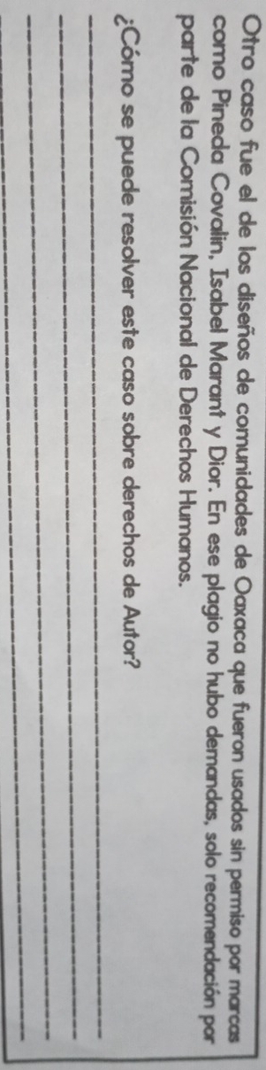 Otro caso fue el de los diseños de comunidades de Oaxaca que fueron usados sin permiso por marcas 
como Pineda Covalin, Isabel Marant y Dior. En ese plagio no hubo demandas, solo recomendación por 
parte de la Comisión Nacional de Derechos Humanos. 
¿Cómo se puede resolver este caso sobre derechos de Autor? 
_ 
_ 
_ 
_