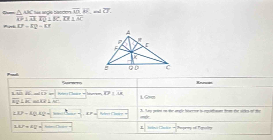 Ger △ ABC has angle bisectors . overline AD, overline BE and overline CF.
overline KP⊥ overline AB, overline KQ⊥ overline BC, overline AR⊥ overline AC
Prawes KP=KQ=KR
Prest 
Suatenents Reesats 
△ overline MN,overline BE, m∠ overline CF φ Sater Chnice hisertrs overline KP⊥ overline AB L. Gven
overline MQ⊥ overline BC≌ △ overline KB⊥ overline AC
2. Any point on the angle bisecur is equiristant from the sides of tie
2.KP=KQ.KQ= Se= os '' overline KP Select Chaicr angle.
MP=IQ= Se ===Chác= R Select Chrior Porpeny of Equelity