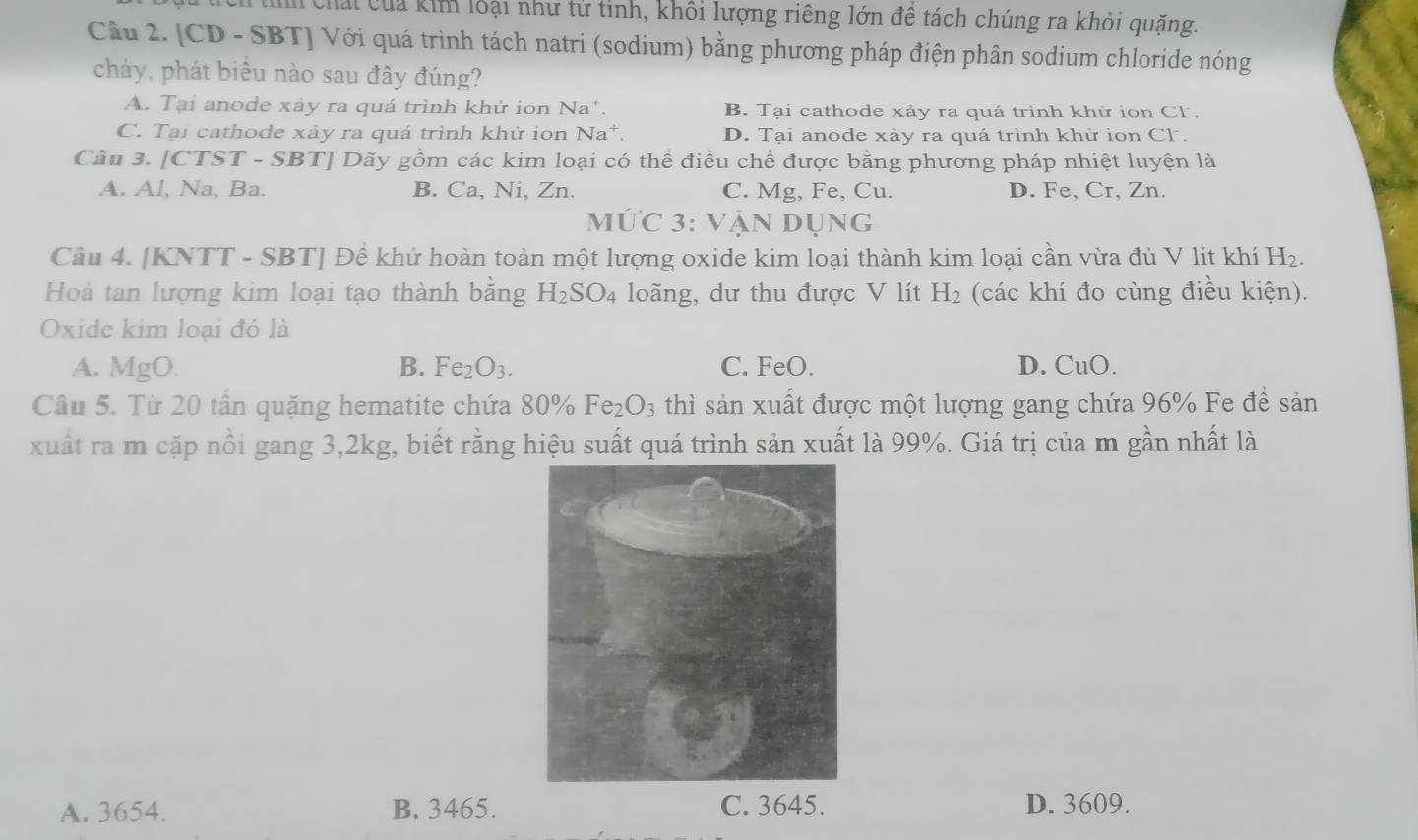 Chấi của kim loại như tử tỉnh, khôi lượng riêng lớn đề tách chúng ra khỏi quặng.
Câu 2. [CD - SBT] Với quá trình tách natri (sodium) bằng phương pháp điện phân sodium chloride nóng
chảy, phát biểu nào sau đây đúng?
A. Tại anode xáy ra quá trình khử ion Na*. B. Tại cathode xảy ra quá trình khử ion Cl.
C. Tại cathode xảy ra quá trình khử ion Na *. D. Tại anode xảy ra quá trình khử ion Cl.
Câu 3. [CTST - SBT] Dãy gồm các kim loại có thể điều chế được bằng phương pháp nhiệt luyện là
A. Al, Na, Ba. B. Ca, Ni, Zn. C. Mg, Fe, Cu. D. Fe, Cr, Zn.
Mức 3: vận dụng
Câu 4. [KNTT - SBT] Đề khử hoàn toàn một lượng oxide kim loại thành kim loại cần vừa đủ V lít khí H_2. 
Hoà tan lượng kim loại tạo thành bằng H_2SO_4 loãng, dư thu được V lít H_2 (các khí đo cùng điều kiện).
Oxide kim loại đó là
A. MgO. B. Fe_2O_3. C. FeO. D. CuO.
Câu 5. Từ 20 tần quặng hematite chứa 80% Fe_2O_3 thì sản xuất được một lượng gang chứa 96% Fe đề sản
xuất ra m cặp nổi gang 3, 2kg, biết rằng hiệu suất quá trình sản xuất là 99%. Giá trị của m gần nhất là
A. 3654. B. 3465. C. 3645. D. 3609.