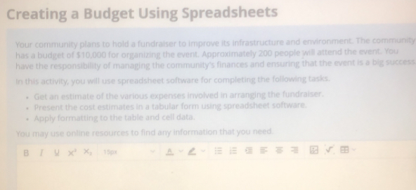 Creating a Budget Using Spreadsheets 
Your community plans to hold a fundraiser to improve its infrastructure and environment. The community 
has a budget of $10,000 for organizing the event. Approximately 200 people will attend the event. You 
have the responsibility of managing the community's finances and ensuring that the event is a big success 
In this activity, you will use spreadsheet software for completing the following tasks. 
Get an estimate of the various expenses involved in arranging the fundraiser. 
Present the cost estimates in a tabular form using spreadsheet software. 
Apply formatting to the table and cell data. 
You may use online resources to find any information that you need. 
B I u x^2 x_2 15px