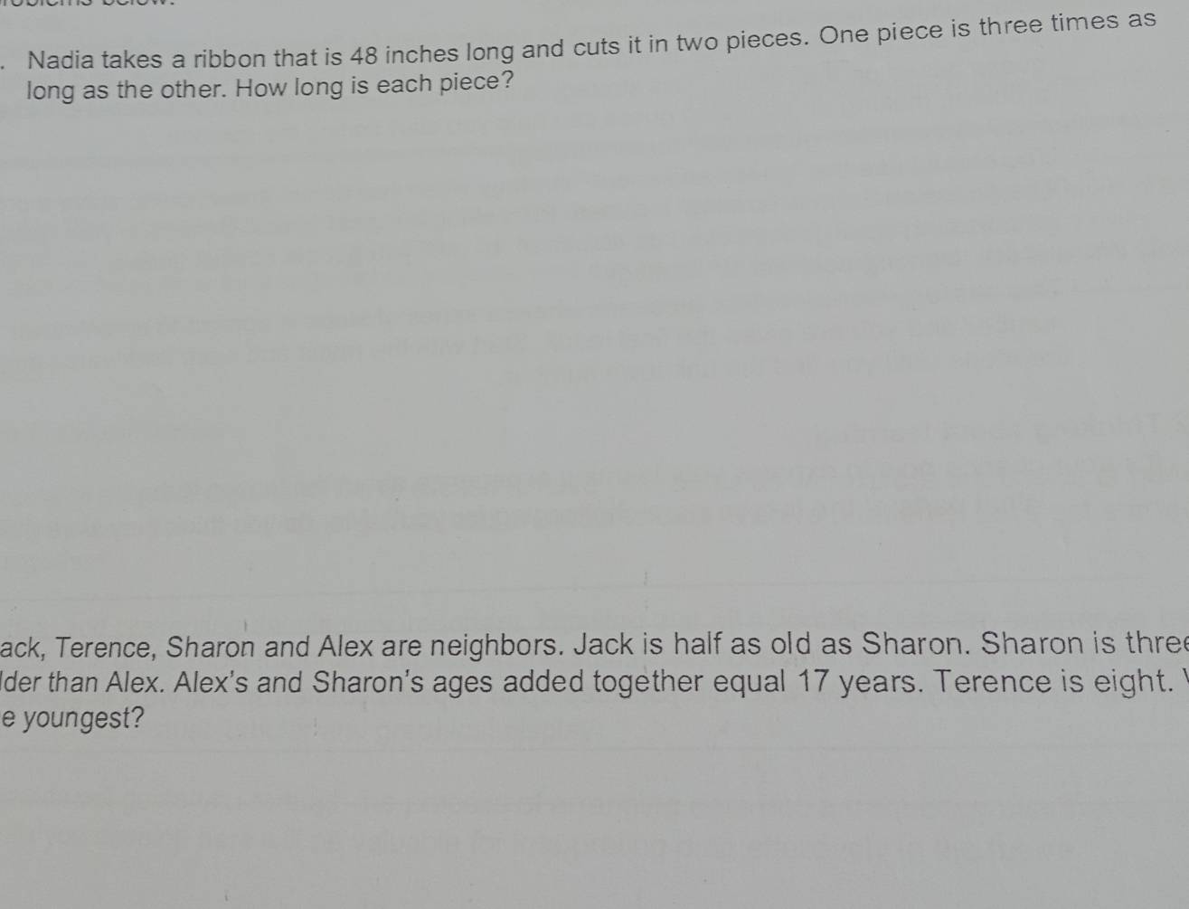 Nadia takes a ribbon that is 48 inches long and cuts it in two pieces. One piece is three times as 
long as the other. How long is each piece? 
ack, Terence, Sharon and Alex are neighbors. Jack is half as old as Sharon. Sharon is three 
lder than Alex. Alex's and Sharon's ages added together equal 17 years. Terence is eight. 
e youngest?