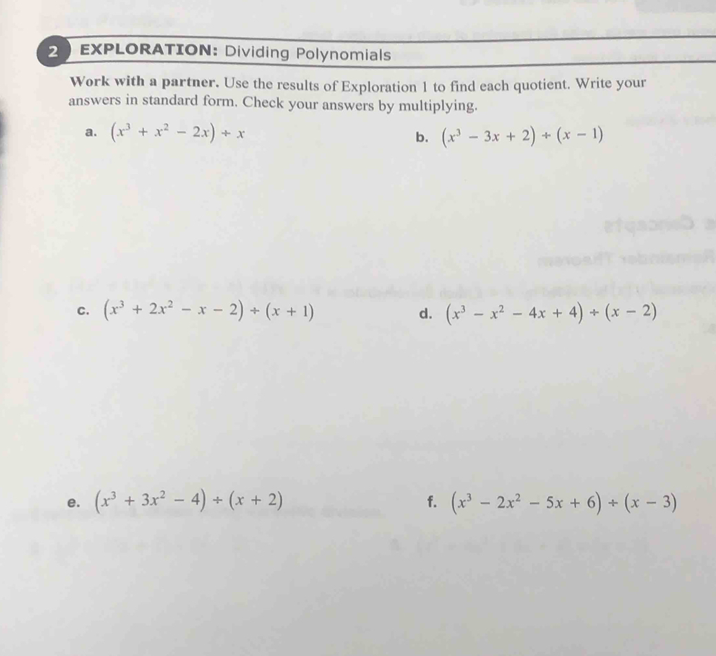 EXPLORATION: Dividing Polynomials 
Work with a partner. Use the results of Exploration 1 to find each quotient. Write your 
answers in standard form. Check your answers by multiplying. 
a. (x^3+x^2-2x)/ x (x^3-3x+2)/ (x-1)
b. 
C. (x^3+2x^2-x-2)/ (x+1) (x^3-x^2-4x+4)/ (x-2)
d. 
e. (x^3+3x^2-4)/ (x+2) f. (x^3-2x^2-5x+6)/ (x-3)