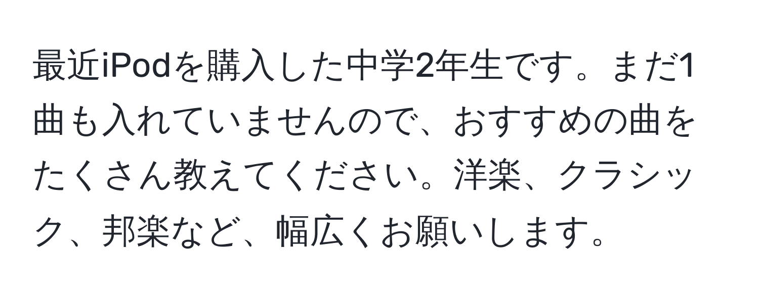 最近iPodを購入した中学2年生です。まだ1曲も入れていませんので、おすすめの曲をたくさん教えてください。洋楽、クラシック、邦楽など、幅広くお願いします。