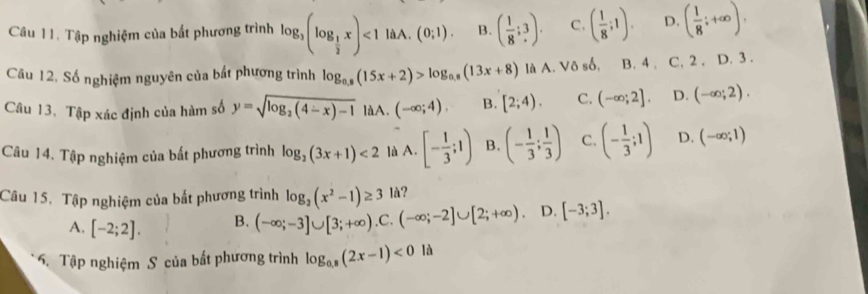 Tập nghiệm của bất phương trình log _3(log _ 1/2 x)<1laA.(0;1). B. ( 1/8 ;3). C. ( 1/8 ;1). D. ( 1/8 ;+∈fty ). 
Câu 12, Số nghiệm nguyên của bắt phương trình log _0.8(15x+2)>log _0.8(13x+8) là A. Vô số, B. 4, C. 2. D. 3.
Câu 13, Tập xác định của hàm số y=sqrt(log _2)(4-x)-1 làA. (-∈fty ;4). B. [2;4). C. (-∈fty ;2]. D. (-∈fty ;2). 
Câu 14. Tập nghiệm của bất phương trình log _2(3x+1)<2</tex> là A. [- 1/3 ;1) B. (- 1/3 ; 1/3 ) C. (- 1/3 ;1) D. (-∈fty ;1)
Câu 15. Tập nghiệm của bắt phương trình log _2(x^2-1)≥ 3 là?
A. [-2;2]. B. (-∈fty ;-3]∪ [3;+∈fty ) ,C. (-∈fty ;-2]∪ [2;+∈fty ). D. [-3;3]. 
6. Tập nghiệm S của bất phương trình log _0.8(2x-1)<0</tex> là