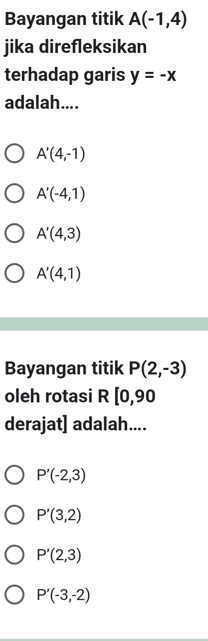 Bayangan titik A(-1,4)
jika direfleksikan
terhadap garis y=-x
adalah....
A'(4,-1)
A'(-4,1)
A'(4,3)
A'(4,1)
Bayangan titik P(2,-3)
oleh rotasi R[0,90
derajat] adalah....
P'(-2,3)
P'(3,2)
P'(2,3)
P'(-3,-2)