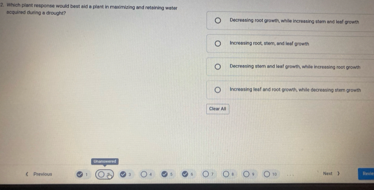 Which plant response would best aid a plant in maximizing and retaining water
acquired during a drought? Decreasing root growth, while increasing stem and leaf growth
Increasing root, stem, and leaf growth
Decreasing stem and leaf growth, while increasing root growth
Increasing leaf and root growth, while decreasing stem growth
Clear All
Unanswered
《 Previous 1 Next > Revie
10 .