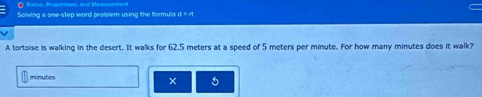 Ratios, Proportions, and Measurement 
Solving a one-step word problem using the formula d=rt
A tortoise is walking in the desert. It walks for 62.5 meters at a speed of 5 meters per minute. For how many minutes does it walk?
minutes
× 5