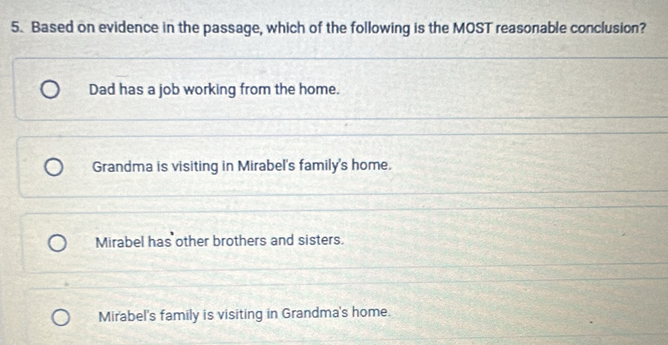 Based on evidence in the passage, which of the following is the MOST reasonable conclusion?
Dad has a job working from the home.
Grandma is visiting in Mirabel's family's home.
Mirabel has other brothers and sisters.
Mirabel's family is visiting in Grandma's home.