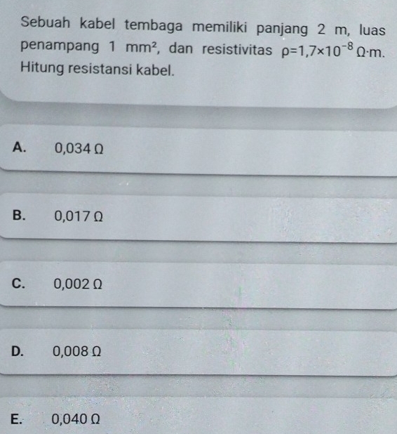 Sebuah kabel tembaga memiliki panjang 2 m, luas
penampang 1mm^2 , dan resistivitas rho =1,7* 10^(-8)Omega · m. 
Hitung resistansi kabel.
A. 0,034 Ω
B. 0,017Ω
C. 0,002Ω
D. 0,008Ω
E. 0,040 Ω