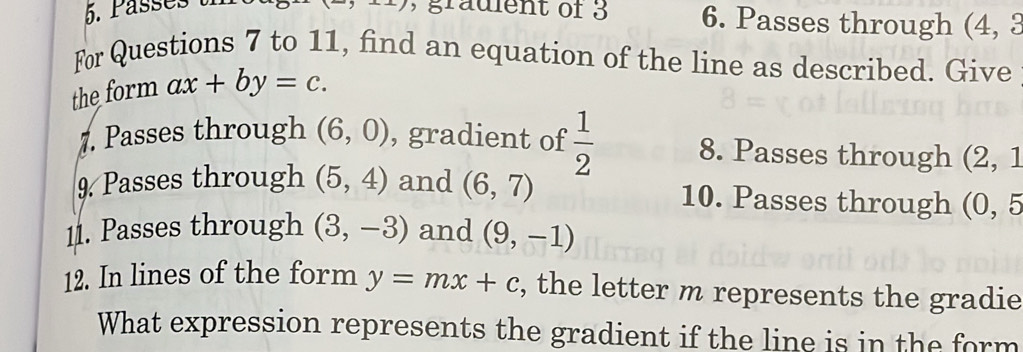 Pässés t , gradient of 3 6. Passes through (4, 3
For Questions 7 to 11, find an equation of the line as described. Give 
the form ax+by=c. 
7. Passes through (6,0) , gradient of  1/2  8. Passes through (2, 1
9. Passes through (5,4) and (6,7) 10. Passes through (O, 5
11. Passes through (3,-3) and (9,-1)
12. In lines of the form y=mx+c , the letter m represents the gradie 
What expression represents the gradient if the line is in the form