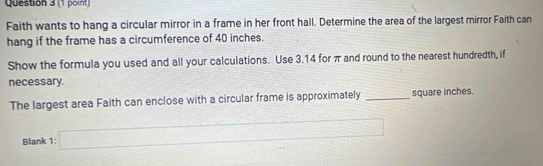 Faith wants to hang a circular mirror in a frame in her front hall. Determine the area of the largest mirror Faíth can 
hang if the frame has a circumference of 40 inches. 
Show the formula you used and all your calculations. Use 3.14 for π and round to the nearest hundredth, if 
necessary. 
The largest area Faith can enclose with a circular frame is approximately _ square inches. 
Blank 1: k=□