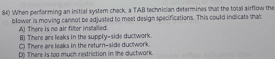 When performing an initial system check, a TAB technician determines that the total airflow the
blower is moving cannot be adjusted to meet design specifications. This could indicate that:
A) There is no air filter installed.
B) There are leaks in the supply-side ductwork.
C) There are leaks in the return-side ductwork.
D) There is too much restriction in the ductwork.