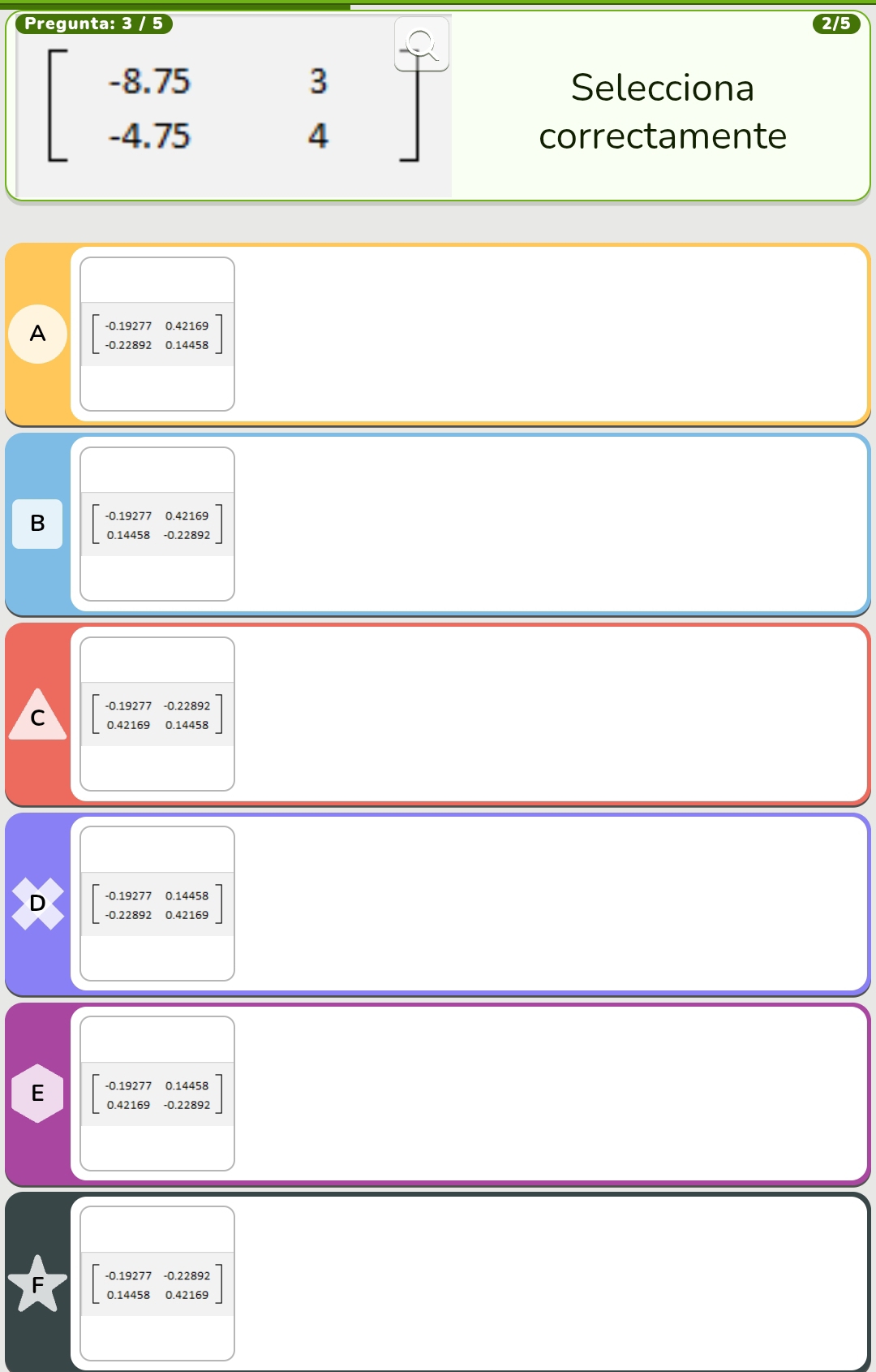 Pregunta: 3 / 5 2/5
beginbmatrix -8.75&3 -4.75&4endbmatrix
Selecciona
correctamente
A beginbmatrix -0.19277&0.42169 -0.22892&0.14458endbmatrix
B beginbmatrix -0.19277&0.42169 0.14458&-0.22892endbmatrix
-0.19277 -0.22892
C 0.42169 0.14458
0^. 0.19277 014
D -0.2 0.8930.14458
0.42169
- 0.19277 0.14458
E 0.42169 - 0.22892
-0.19277 - 0.22892
F 0.14458 0.42169