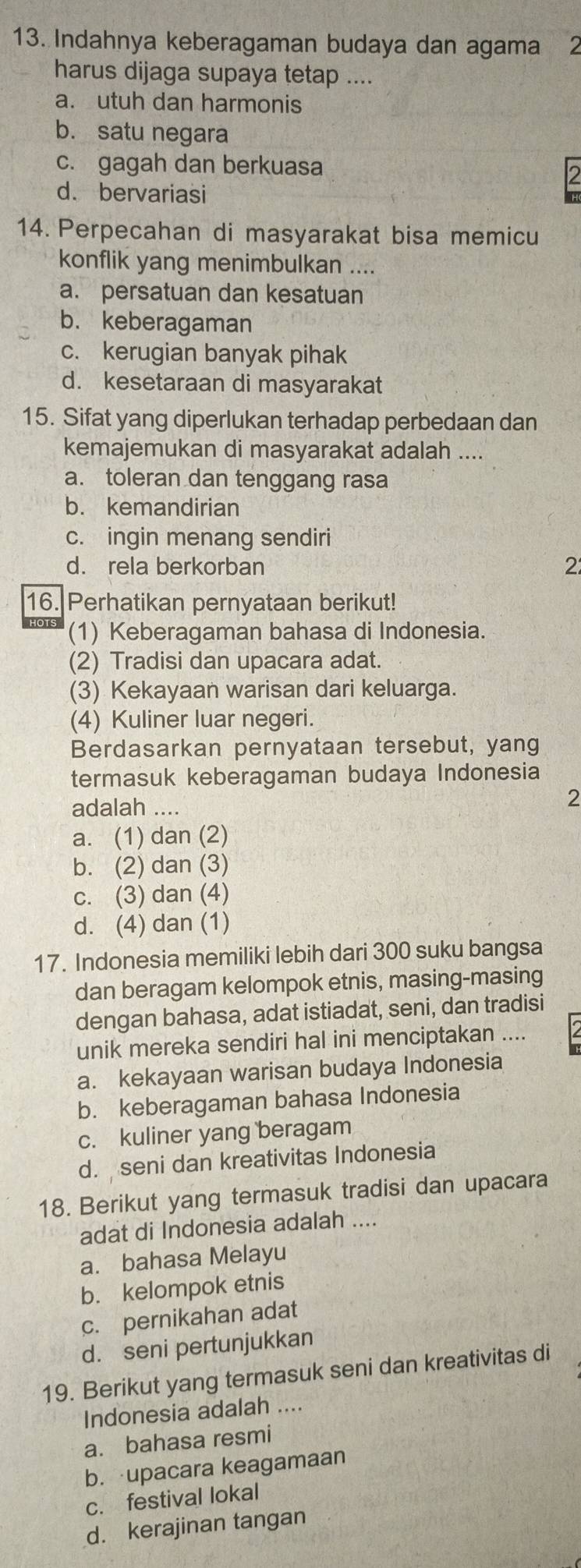 Indahnya keberagaman budaya dan agama 2
harus dijaga supaya tetap ....
a. utuh dan harmonis
b. satu negara
c. gagah dan berkuasa
d. bervariasi
14. Perpecahan di masyarakat bisa memicu
konflik yang menimbulkan ....
a. persatuan dan kesatuan
b. keberagaman
c. kerugian banyak pihak
d. kesetaraan di masyarakat
15. Sifat yang diperlukan terhadap perbedaan dan
kemajemukan di masyarakat adalah ....
a. toleran dan tenggang rasa
b. kemandirian
c. ingin menang sendiri
d. rela berkorban
2
16. Perhatikan pernyataan berikut!
(1) Keberagaman bahasa di Indonesia.
(2) Tradisi dan upacara adat.
(3) Kekayaan warisan dari keluarga.
(4) Kuliner luar negeri.
Berdasarkan pernyataan tersebut, yang
termasuk keberagaman budaya Indonesia
adalah ....
2
a. (1) dan (2)
b. (2) dan (3)
c. (3) dan (4)
d. (4) dan (1)
17. Indonesia memiliki lebih dari 300 suku bangsa
dan beragam kelompok etnis, masing-masing
dengan bahasa, adat istiadat, seni, dan tradisi
unik mereka sendiri hal ini menciptakan ....
a. kekayaan warisan budaya Indonesia
b. keberagaman bahasa Indonesia
c. kuliner yang beragam
d. seni dan kreativitas Indonesia
18. Berikut yang termasuk tradisi dan upacara
adat di Indonesia adalah ....
a. bahasa Melayu
b. kelompok etnis
c. pernikahan adat
d. seni pertunjukkan
19. Berikut yang termasuk seni dan kreativitas di
Indonesia adalah ....
a. bahasa resmi
b. upacara keagamaan
c. festival lokal
d. kerajinan tangan