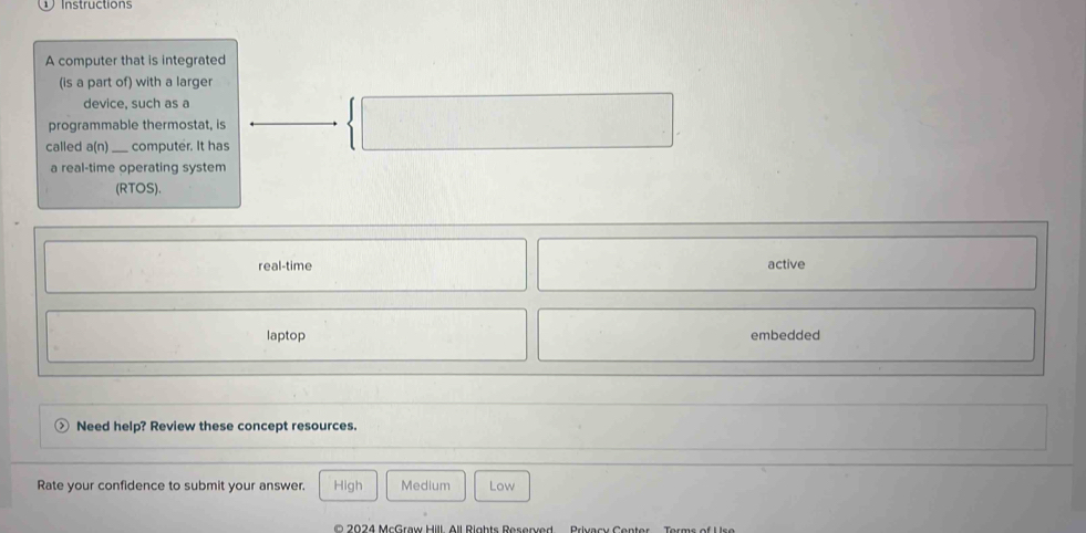 Instructions
A computer that is integrated
(is a part of) with a larger
device, such as a
| 
programmable thermostat, is
called a(n) _computer. It has
a real-time operating system
(RTOS).
real-time active
laptop embedded
Need help? Review these concept resources.
Rate your confidence to submit your answer. High Medium Low