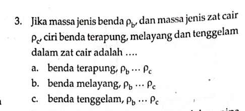 Jika massa jenis benda P_b , dan massa jenis zat cair
P_c' ciri benda terapung, melayang dan tenggelam
dalam zat cair adalah …
a. benda terapung, P_b·s P_c
b. benda melayang, P_b·s P_c
c. benda tenggelam, P_b·s P_c