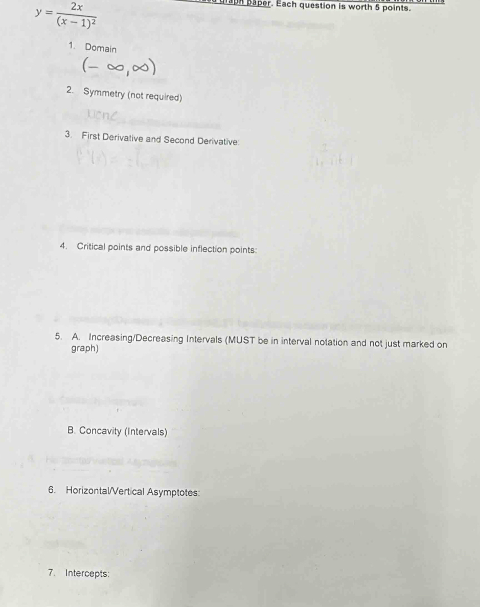 y=frac 2x(x-1)^2
praph paper. Each question is worth 5 points. 
1. Domain 
 
2. Symmetry (not required) 
3. First Derivative and Second Derivative: 
4. Critical points and possible inflection points: 
5. A. Increasing/Decreasing Intervals (MUST be in interval notation and not just marked on 
graph) 
B. Concavity (Intervals) 
6. Horizontal/Vertical Asymptotes: 
7. Intercepts: