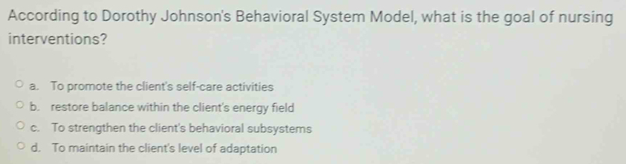 According to Dorothy Johnson's Behavioral System Model, what is the goal of nursing
interventions?
a. To promote the client's self-care activities
b. restore balance within the client's energy field
c. To strengthen the client's behavioral subsystems
d. To maintain the client's level of adaptation