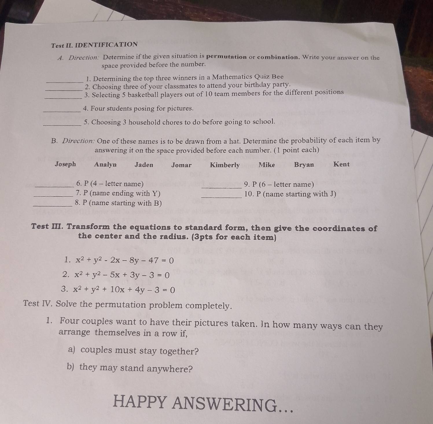 Test II. IDENTIFICATION
A. Direction: Determine if the given situation is permutation or combination. Write your answer on the
space provided before the number.
_
1. Determining the top three winners in a Mathematics Quiz Bee
_2. Choosing three of your classmates to attend your birthday party.
_
3. Selecting 5 basketball players out of 10 team members for the different positions
_4. Four students posing for pictures.
_5. Choosing 3 household chores to do before going to school.
B. Direction: One of these names is to be drawn from a hat. Determine the probability of each item by
answering it on the space provided before each number. (1 point each)
Joseph Analyn Jaden Jomar Kimberly Mike Bryan Kent
_6. P (4 - letter name) _9. P (6 - letter name)
_
_7. P (name ending with Y) 10. P (name starting with J)
_8. P (name starting with B)
Test III. Transform the equations to standard form, then give the coordinates of
the center and the radius. (3pts for each item)
1. x^2+y^2-2x-8y-47=0
2. x^2+y^2-5x+3y-3=0
3. x^2+y^2+10x+4y-3=0
Test IV. Solve the permutation problem completely.
1. Four couples want to have their pictures taken. In how many ways can they
arrange themselves in a row if,
a) couples must stay together?
b) they may stand anywhere?
HAPPY ANSWERING…