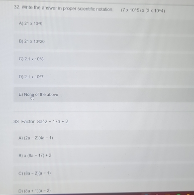 Write the answer in proper scientific notation: (7* 10^(wedge)5)* (3* 10^(wedge)4)
A 21* 10^(wedge)9
B) 21* 10^(wedge)20
C) 2.1* 10^(wedge)8
D) 2.1* 10^(wedge)7
E) None of the above
33. Factor: 8a^(wedge)2-17a+2
A) (2a-2)(4a-1)
B | a(8a-17)+2
C) (8a-2)(a-1)
D) (8a+1)(a-2)