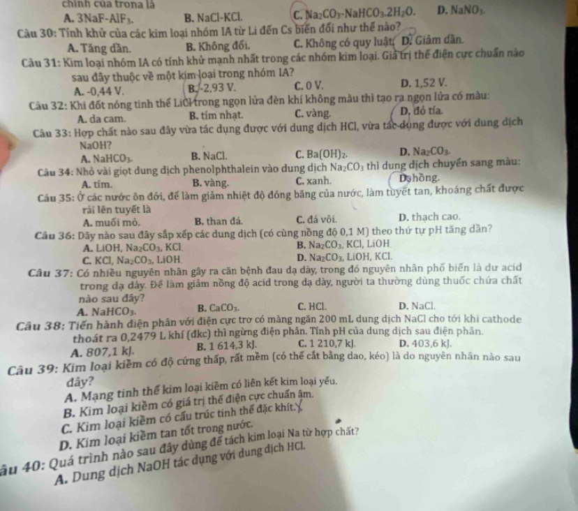 chính của trona là
A. 3NaF-/ 1F_3. B. NaCl-K Cl. C. Na_2CO_3-NaHCO_3.2H_2O. D. NaNO_3.
Cầu 30: Tính khử của các kim loại nhóm IA từ Li đến Cs biến đổi như thế nào?
A. Tăng dần. B. Không đối, C. Không có quy luật D. Giảm dần.
Câu 31: Kim loại nhóm IA có tính khử mạnh nhất trong các nhóm kim loại. Giả trị thế điện cực chuẩn nào
sau đây thuộc về một kim loại trong nhóm IA?
A. -0,44 V. B. -2,93 V. C. 0 V. D. 1,52 V.
Cầu 32: Khi đốt nóng tinh thể LiCI trong ngọn lửa đèn khí không màu thì tạo ra ngọn lửa có màu:
A. da cam. B. tím nhạt. C. vàng. D, đỏ tía.
Câu 33: Hợp chất nào sau đây vừa tác dụng được với dung dịch HCl, vừa tác dụng được với dung dịch
NaOH?
A. NaHCO_3. B. NaCl. C. Ba(OH)_2. D. Na_2CO_3.
Câu 34: Nhỏ vài giọt dung dịch phenolphthalein vào dung dịch Na_2CO_3 thì dung dịch chuyển sang màu:
A. tím. B. vàng. C. xanh. Dyhồng.
Câu 35: Ở các nước ôn đới, để làm giảm nhiệt độ đóng băng của nước, làm tuyết tan, khoáng chất được
rải lên tuyết là
A. muối mò. B. than đá. C. đá vôi. D. thach cao.
Cầu 36: Dãy nào sau đây sắp xếp các dung dịch (có cùng nồng độ 0,1 M) theo thứ tự pH tăng dăn?
A. LiOH, Na_2CO_3 , KCl. B. Na_2CO_3. KCl, LiOH
C. KCl, Na_2CO_3 , LiOH D. Na_2CO_3 LiOH, KCl.
Câu 37: Có nhiều nguyên nhân gây ra căn bệnh đau dạ dày, trong đó nguyên nhân phố biến là dư acid
trong đạ dày. Để làm giảm nồng độ acid trong dạ dày, người ta thường dùng thuốc chứa chất
nào sau đây?
A. NaHCO_3. B. CaCO_3. C. HCl. D. NaCl.
Câu 38: Tiến hành điện phân với điện cực trờ có màng ngăn 200 mL dung dịch NaCl cho tới khi cathode
thoát ra 0,2479 L khí (đkc) thì ngừng điện phân. Tính pH của dung dịch sau điện phân.
A. 807,1 kJ. B. 1 614,3 kJ. C. 1 210,7 kJ. D. 403,6 kJ.
Câu 39: Kim loại kiềm có độ cứng thấp, rất mềm (có thể cát bằng dao, kéo) là do nguyên nhân nào sau
đây?
A. Mạng tinh thể kim loại kiềm có liên kết kim loại yếu.
B. Kim loại kiềm có giá trị thế điện cực chuẩn ậm.
C. Kim loại kiềm có cấu trúc tinh thể đặc khít.
D. Kim loại kiềm tan tốt trong nước.
âu 40: Quá trình nào sau đây dùng để tách kim loại Na từ hợp chất?
A. Dung dịch NaOH tác dụng với dung dịch HCl,