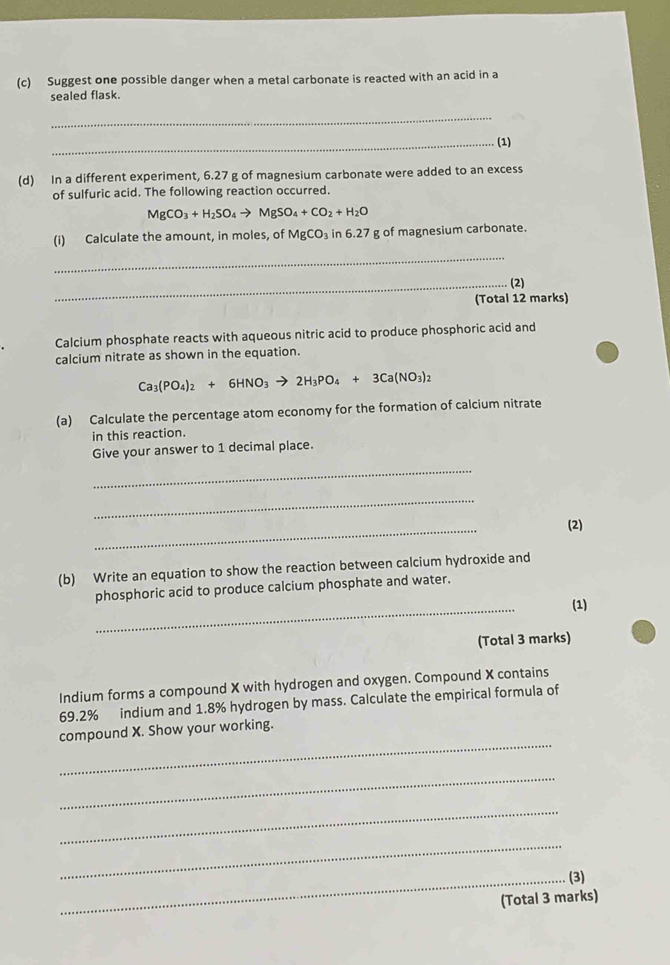Suggest one possible danger when a metal carbonate is reacted with an acid in a 
sealed flask. 
_ 
_(1) 
(d) In a different experiment, 6.27 g of magnesium carbonate were added to an excess 
of sulfuric acid. The following reaction occurred.
MgCO_3+H_2SO_4to MgSO_4+CO_2+H_2O
(i) Calculate the amount, in moles, of MgCO_3in6.27 g of magnesium carbonate. 
_ 
_(2) 
(Total 12 marks) 
Calcium phosphate reacts with aqueous nitric acid to produce phosphoric acid and 
calcium nitrate as shown in the equation.
Ca_3(PO_4)_2+6HNO_3to 2H_3PO_4+3Ca(NO_3)_2
(a) Calculate the percentage atom economy for the formation of calcium nitrate 
in this reaction. 
Give your answer to 1 decimal place. 
_ 
_ 
_ 
(2) 
(b) Write an equation to show the reaction between calcium hydroxide and 
_ 
phosphoric acid to produce calcium phosphate and water. 
(1) 
(Total 3 marks) 
Indium forms a compound X with hydrogen and oxygen. Compound X contains
69.2% indium and 1.8% hydrogen by mass. Calculate the empirical formula of 
_ 
compound X. Show your working. 
_ 
_ 
_ 
_(3) 
(Total 3 marks)