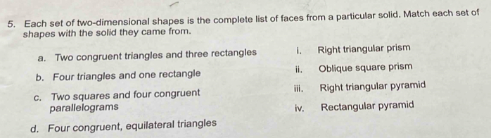 Each set of two-dimensional shapes is the complete list of faces from a particular solid. Match each set of
shapes with the solid they came from.
a. Two congruent triangles and three rectangles i. Right triangular prism
b. Four triangles and one rectangle ii. Oblique square prism
c. Two squares and four congruent iii. Right triangular pyramid
parallelograms iv. Rectangular pyramid
d. Four congruent, equilateral triangles