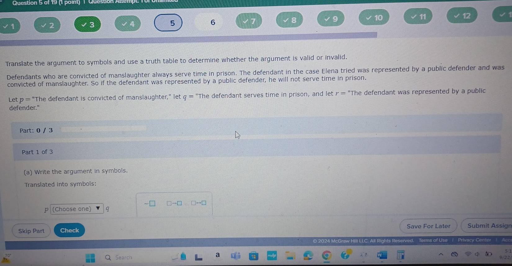 Question Attempt 1or 
10 
11
12
3
5
6 
Translate the argument to symbols and use a truth table to determine whether the argument is valid or invalid. 
Defendants who are convicted of manslaughter always serve time in prison. The defendant in the case Elena tried was represented by a public defender and was 
convicted of manslaughter. So if the defendant was represented by a public defender, he will not serve time in prison. 
Let p= "The defendant is convicted of manslaughter," let q= "The defendant serves time in prison, and let r='' The defendant was represented by a public 
defender." 
Part: 0 / 3 
Part 1 of 3 
(a) Write the argument in symbols. 
Translated into symbols:
□ to □ □ rightarrow □
p (Choose one) q
Save For Later Submit Assign 
Skip Part Check 
© 2024 McGraw Hill LLC. All Rights Reserved. Terms of Use | Privacy Center | Acc 
5:1 
Search 9/22