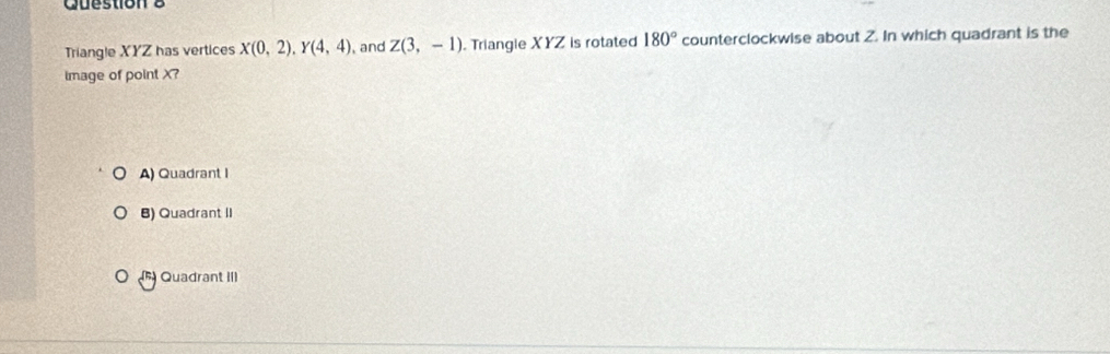 Triangle XYZ has vertices X(0,2), Y(4,4) , and Z(3,-1). Triangle XYZ is rotated 180° counterclockwise about 2. In which quadrant is the
image of point X?
A) Quadrant I
B) Quadrant II
Quadrant III