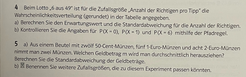 Beim Lotto , 6 aus 49'' ist für die Zufallsgröße „Anzahl der Richtigen pro Tipp” die 
Wahrscheinlichkeitsverteilung (gerundet) in der Tabelle angegeben. 
a) Berechnen Sie den Erwartungswert und die Standardabweichung für die Anzahl der Richtigen. 
b) Kontrollieren Sie die Angaben für P(X=0), P(X=1) und P(X=6) mithilfe der Pfadregel. 
5 a) Aus einem Beutel mit zwölf 50-Cent -Münzen, fünf 1-Euro -Münzen und acht 2 -Euro-Münzen 
nimmt man zwei Münzen. Welchen Geldbetrag m wird man durchschnittlich herausziehen? 
Berechnen Sie die Standardabweichung der Geldbeträge. 
b) × Benennen Sie weitere Zufallsgrößen, die zu diesem Experiment passen könnten.