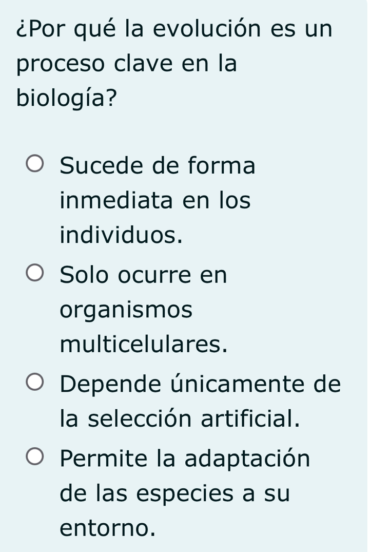 ¿Por qué la evolución es un
proceso clave en la
biología?
Sucede de forma
inmediata en los
individuos.
Solo ocurre en
organismos
multicelulares.
Depende únicamente de
la selección artificial.
Permite la adaptación
de las especies a su
entorno.