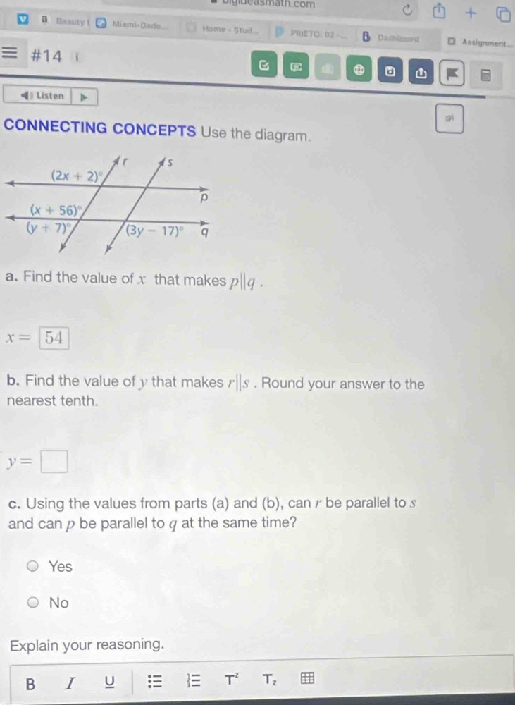 bigide asmath. com
a Baauty 1 Miami- Dade Hame - Stud .. PRIETO D2 Dasbaard □ Assignment
#14
Listen
CONNECTING CONCEPTS Use the diagram.
a. Find the value of x that makes p||q.
x= 54
b. Find the value of y that makes rparallel s. Round your answer to the
nearest tenth.
y=□
c. Using the values from parts (a) and (b), can r be parallel to s
and can p be parallel to q at the same time?
Yes
No
Explain your reasoning.
B I U   T^2 T_2