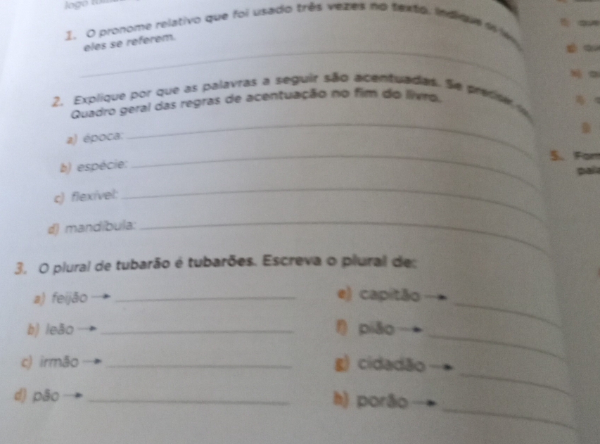 pronome relativo que foi usado três vezes no texto. indque i w 
_ 
eles se referem. 
2. Explique por que as palavras a seguir são acentuadas. Se pretisem 
Quadro geral das regras de acentuação no fim do livro, 

a) época: 
_ 
_5. Far 
b) espécie: 
pal 
c) flexível: 
_ 
d) mandíbula: 
_ 
3. O plural de tubarão é tubarões. Escreva o plural des 
a) feijão _e) capitão 
_ 
b) leão _f) piāo 
_ 
_ 
c) irmão _g) cidadão 
_ 
d) pão _h) porão