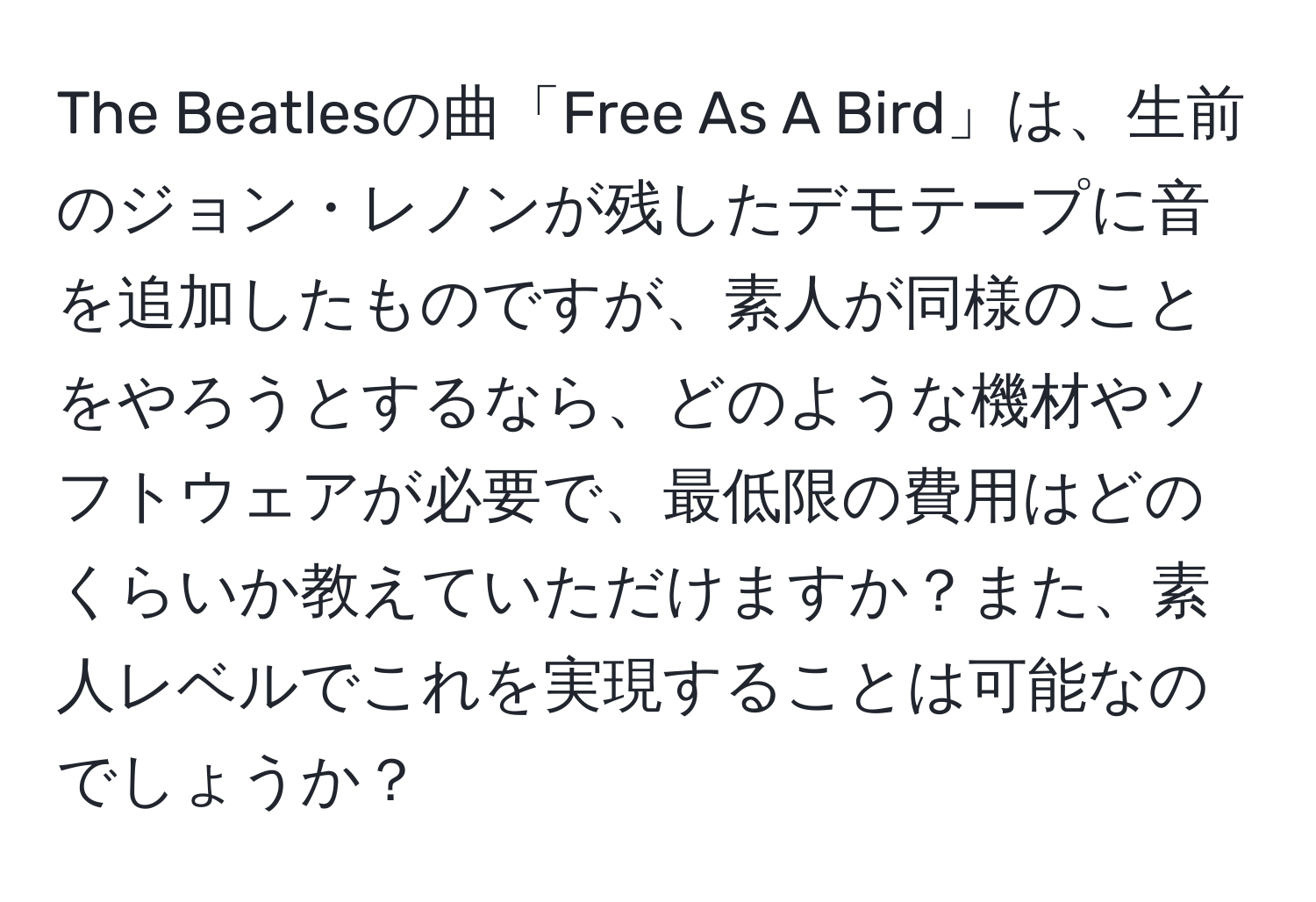 The Beatlesの曲「Free As A Bird」は、生前のジョン・レノンが残したデモテープに音を追加したものですが、素人が同様のことをやろうとするなら、どのような機材やソフトウェアが必要で、最低限の費用はどのくらいか教えていただけますか？また、素人レベルでこれを実現することは可能なのでしょうか？