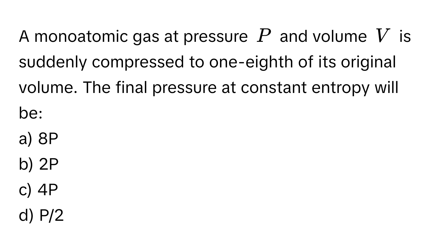 A monoatomic gas at pressure (P) and volume (V) is suddenly compressed to one-eighth of its original volume. The final pressure at constant entropy will be:

a) 8P
b) 2P
c) 4P
d) P/2