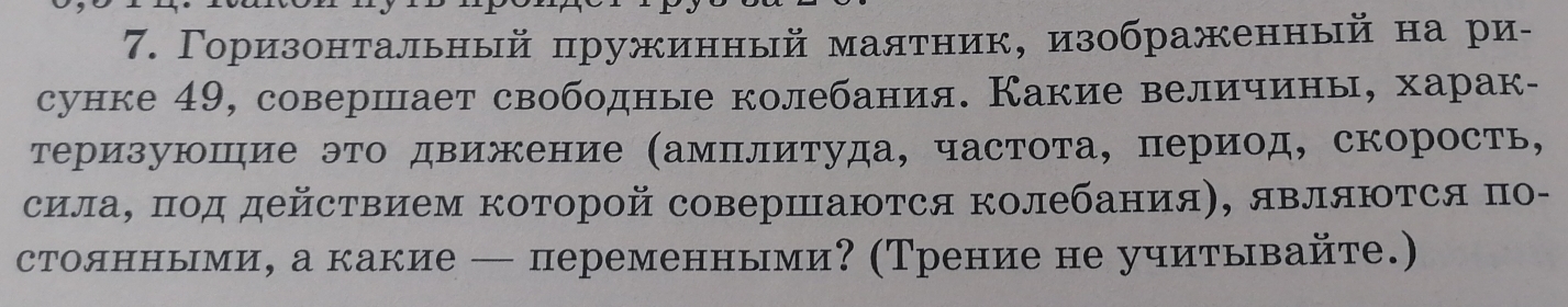 Γоризонтальный пружинный маятник, изображенный на ри- 
сунке 49, совершает свободные колебания. Какие величины, харак- 
Теризуюшηие это движение (амΠлитуда, частота, период, скорость, 
силаΒ πод действием коΤорой совершаюΤся колебания), являΙΤся по- 
столнньми, а какие — переменными? (Трение не учитывайте.)