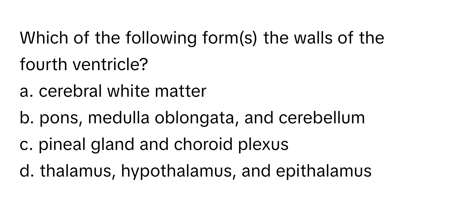 Which of the following form(s) the walls of the fourth ventricle?

a. cerebral white matter
b. pons, medulla oblongata, and cerebellum
c. pineal gland and choroid plexus
d. thalamus, hypothalamus, and epithalamus