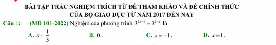 bài tập trác nghiệm trích từ đẻ tham khảo và đẻ chính thức
Của bộ giáo dục từ năm 2017 đến nay
Câu 1: (MĐ 101-2022) Nghiệm của phương trình 3^(2x+1)=3^(2-x)1a
A. x= 1/3 . B. 0. C. x=-1. D. x=1.