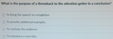 What is the purpose of a throwback to the attention getter in a conclusion?
To bring the speech to completion
To provide additional examples
To confuse the audience
To introduce a new idea