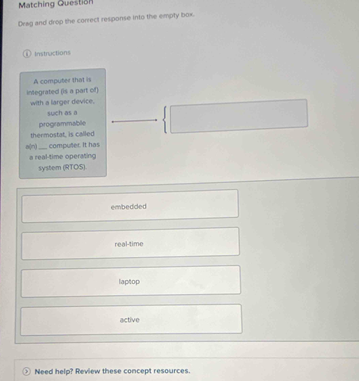 Matching Question
Drag and drop the correct response into the empty box.
i Instructions
A computer that is
integrated (is a part of)
with a larger device,
such as a
programmable
thermostat, is called
a(n) _ computer. It has
a real-time operating
system (RTOS).
embedded
real-time
laptop
active
 Need help? Review these concept resources.