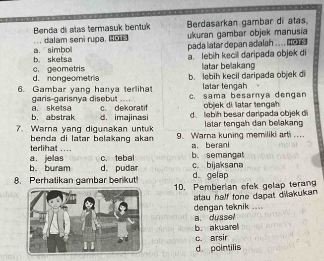 Benda di atas termasuk bentuk Berdasarkan gambar di atas,
. dalam seni rupa. Hos ukuran gambar objek manusia
a. simbol pada latar depan adalah .. .. nors
b. sketsa a. lebih kecil daripada objek di
c. geometris latar belakang
d. nongeometris b. lebih kecil daripada objek di
6. Gambar yang hanya terlihat latar tengah
garis-garisnya disebut _. c. sama besarnya dengan
a. sketsa c. dekoratif objek di latar tengah
b. abstrak d. imajinasi d. lebih besar daripada objek di
7. Warna yang digunakan untuk latar tengah dan belakang
benda di latar belakang akan 9. Warna kuning memiliki arti ...
terlihat .... a. berani
a. jelas c. tebal b. semangat
b. buram d. pudar c. bijaksana
8. Perhatikan gambar berikut!
d. gelap
10. Pemberian efek gelap terang
atau half tone dapat dilakukan
dengan teknik ....
a.dussel
b. akuarel
c. arsir
d. pointilis