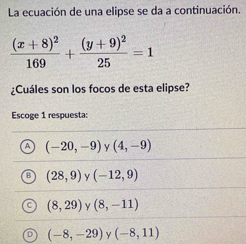 La ecuación de una elipse se da a continuación.
frac (x+8)^2169+frac (y+9)^225=1
¿Cuáles son los focos de esta elipse?
Escoge 1 respuesta:
A (-20,-9) y (4,-9)
(28,9) y (-12,9)
(8,29) y (8,-11)
(-8,-29) y (-8,11)